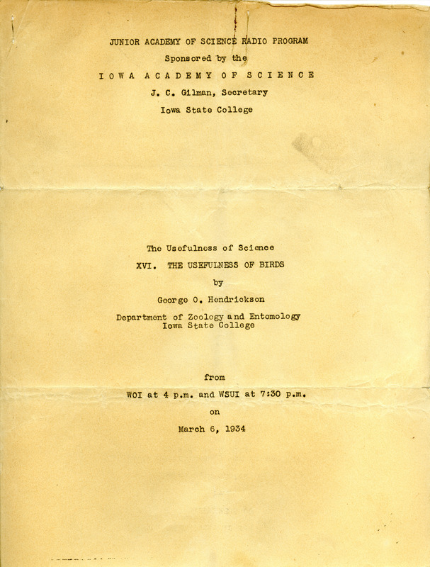 A radio script written by George O. Hendrickson for the Junior Academy of Science Radio Program and presented on WOI and WSUI explaining the usefulness of birds. Hendrickson describes how birds are very helpful in controlling destructive insects and harmful weeds. Also included are details on how certain birds are beneficial in acting as scavengers to destroy garbage and dead animal carcasses as well as assisting in the elimination of rodent pests. Hendrickson also mentions other values of birds are the use of birds as game and for food. Additionally, one more benefit of birds is the act of bird watching and the enjoyable study and observation of a variety of species in the state.