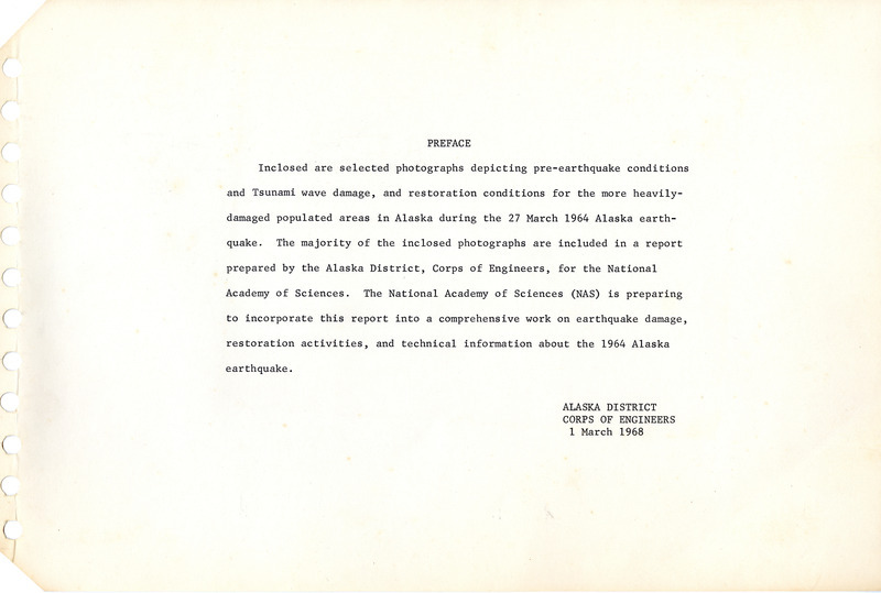Annotation: Preface: Inclosed are selected photographs depicting pre-earthquake conditions and tsunami wave damage, and restoration conditions for the more heavily damaged populated areas in Alaska during the 27 March 1964 Alaska earthquake. The majority of the inclosed photographs are included in a report prepared by the Alaska District, Corps of Engineers, for the National Academy of Sciences. The National Academy of Sciences (NAS) is preparing to incorporate this report into a comprehensive work on earthquake damage, restoration activities, and technical information about the 1964 Alaska earthquake. Alaska District. Corps of Engineers. 1 March 1968
