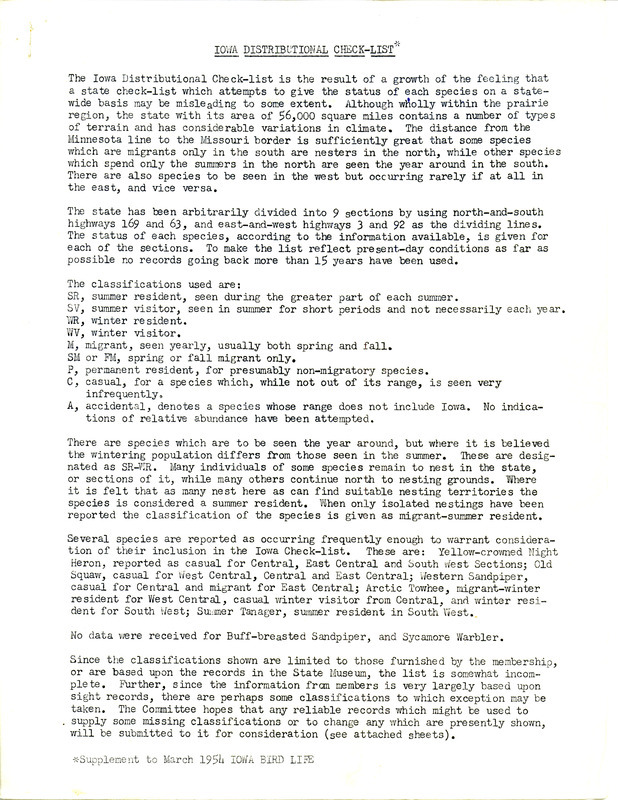 A report compiled by the members of the Committee of Bird Distribution in response to growing opinions that the current state bird list for Iowa may be misleading due to the fact that gives the status of each species on a statewide basis. The committee has divided the state into 9 sections for a more accurate representation of when and where certain species of birds are observed. Then, based on information collected from IOU members from the past 15 years, the species were classified by when they were reported in the state, including summer resident or visitor, winter resident or visitor, spring or fall migrant, permanent resident, casual, or accidental. Also attached is the resulting checklist of each bird found in Iowa listed by species, state location, and classification as well as a list of several species that have been seen with enough frequency to warrant inclusion to the Iowa check-list.