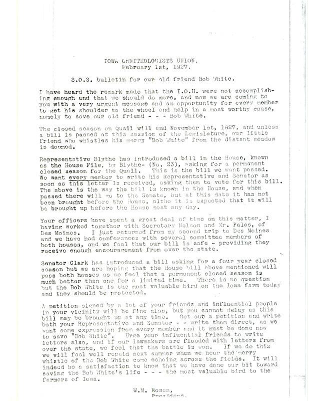 Letter urging members of the Iowa Ornithologists' Union to support a bill in the house known as the House File, by Blythe- (No. 23). This bill asks for a permanent closed hunting season on Quail. The end of the letter states 'It will indeed be a satisfaction to know that we have done our bit toward saving the Bob White's life, the most valuable bird to the farmers of Iowa.' Signed by W. M. Rosen (Walter Rosene).