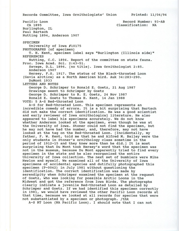 Records Committee review for a Pacific Loon at Burlington, IA, on the Illinois side of the Mississippi River, around 1895. Includes a record review document with votes, photographs of the specimen, notes about the specimen, two letters about the sighting from George Schrimper to Ronald E. Goetz, a letter from Ronald Goetz to Tom Kent, the original sighting record found in the publication Report of the committee on state fauna in Proceedings of the Iowa Academy of Sciences 2:43-51 by C.C. Nutting seen by Paul Bartsch, and referenced in four other publications.