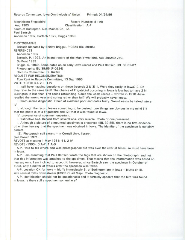 Records Committee review for a Magnificent Frigatebird at Burlington in Des Moines County, IA in August 1903. Includes a record review document with votes, request for reconsideration of record, the original sighting record found in the publication Birds of Iowa by Rudolph Martin Anderson seen by Paul Bartsch, and referenced in three other publications.