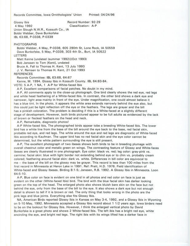 Records Committee review for two Glossy Ibises at Union Slough National Wildlife Refuge in Kossuth County, IA on May 4, 1992. Includes a record review document with votes, a letter from J.V. Remsen to Tom Kent, letters between Tom Kent and Bob Janssen, a letter from Matt Kenne to Tom Kent, a letter from Bruce Fall to Tom Kent, five photographs, a page with two ibis head sketches, the original sighting record found in the publication Iowa Bird Life 53:68 by Matthew Kenne, and the article Field identification of White-faced and Glossy Ibises by H. Douglas Pratt, published in Birding 8(1):1-5. The Glossy Ibises were seen by Bobbi Webber and photographed by Dave Bunkofske.