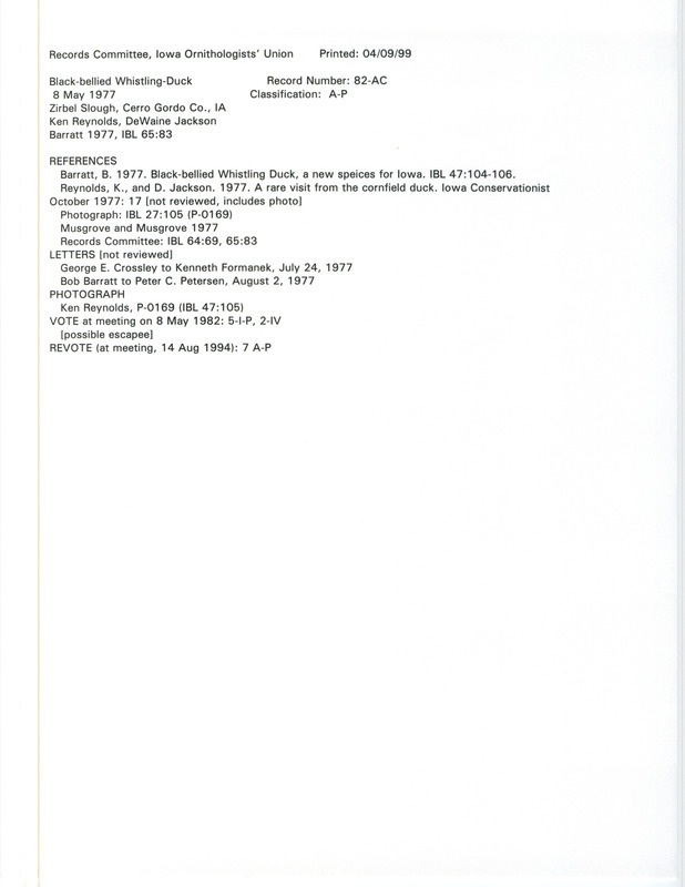 Records Committee review for a Black-bellied Whistling Duck at Zirbel Slough in Cerro Gordo, IA on May 8, 1977. Includes a record review document with votes, letter from George Crossley to Kenneth Formanek, letter from Bob Barratt to Peter C. Petersen with commentary by the IOU Records Committee, the original sighting record found in the publication Waterfowl in Iowa 5th ed. State Conservation Commission, Des Moines p. 111 by J.W. and M.R. Musgrove and seen by Ken Reynolds and DeWaine Jackson, and referenced by two other publications.