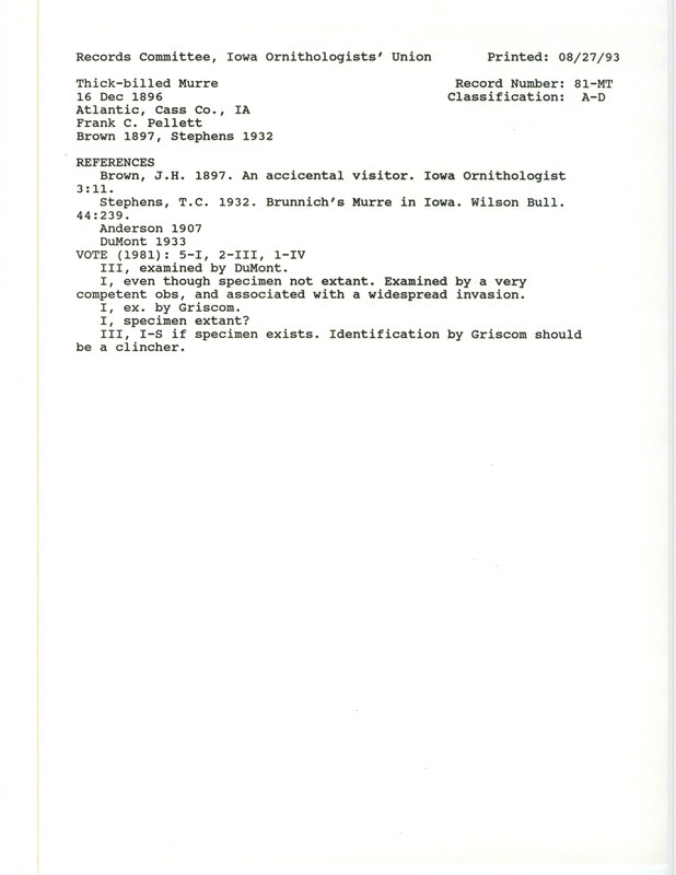 Records Committee review for a Thick-billed Murre at Atlantic in Cass County, IA on December 16, 1896. Includes a record review document with votes, the original sighting record found in the publication An Accidental Visitor in Iowa Ornithologist 3:11 by J.H. Brown seen by Franck C. Pellet, and referenced by three other publications. A clipping of Life Histories of North American Diving Birds by A.C. Bent is also included.