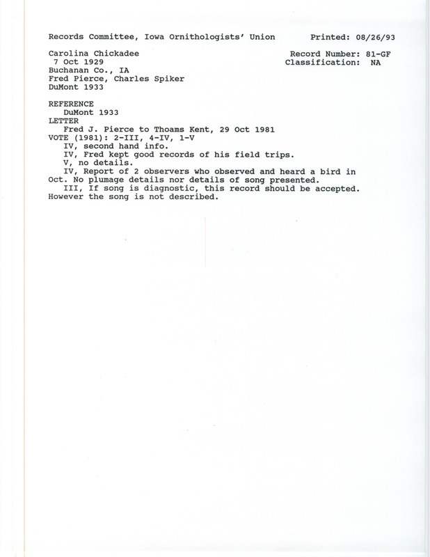 Records Committee review for a Carolina Chickadee in Buchanan County on October 7, 1929. Includes a record review document with votes, the original sighting record found in the publication Revised List of Birds of Iowa by Philip A. DuMont seen by Fred J. Pierce and Charles J. Spiker, and a letter from Fred J. Pierce to Thomas Kent describing the bird sighting on October 29, 1981.