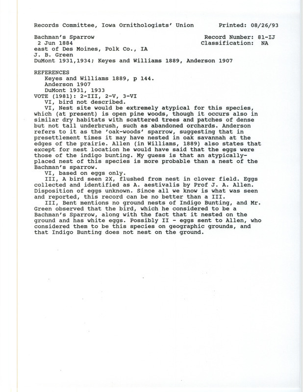 Records Committee review for a Bachman's Sparrow and nest east of Des Moines in Polk County, IA on June 2, 1884. Includes a record review document with votes, the original sighting record found in the publication Preliminary Annotated Catalogue of the Birds of Iowa in the Proceedings of the Davenport Academy Natural Sciences 5:113-161 by Charles R. Keyes and H.S. Williams seen by J.B. Green and J.A. Allen, and referenced by four other publications.