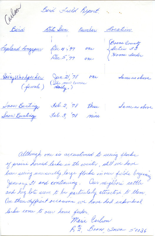 Bird field report of sightings made between December 4, 1977 and February 3, 1978, submitted by Marie Carlson. The documents includes sightings of a Lapland Longspur, a Hairy Woodpecker, and several Snow Buntings made in Boone County. This item was used as supporting documentation for the Iowa Ornithologists Union Quarterly field report of winter, 1977-1978.