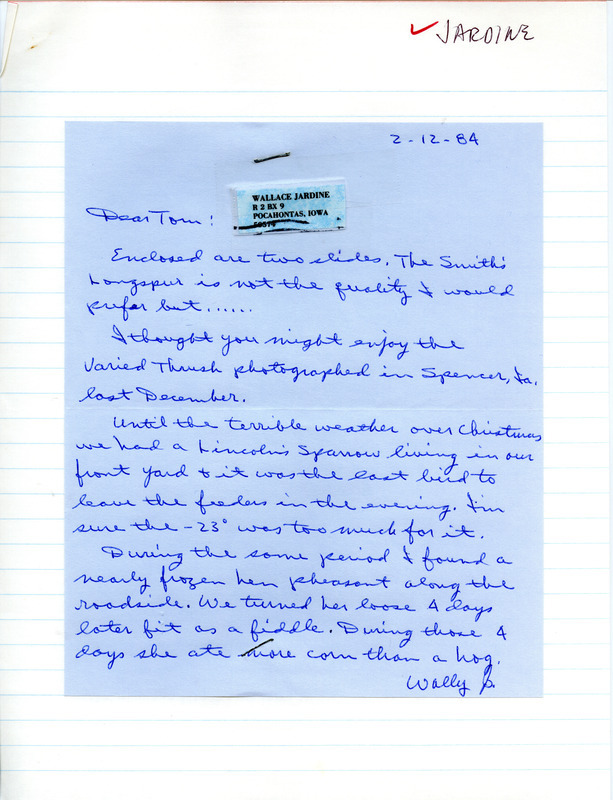 Wallace E. Jardine letter to Thomas H. Kent was regarding bird sightings around Pocahontas, Iowa, February 12, 1984. Jardine saw a Smith's Longspur, a Lincoln's Sparrow, and cared for a frozen hen Pheasant. A Varied Thrush was photographed in Spencer, Iowa. This item was used as supporting documentation for the Iowa Ornithologists' Union Quarterly field report of winter 1983-1984.