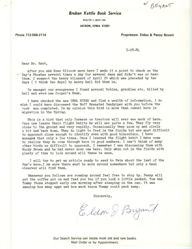 Eldon J. Bryant letter to Thomas H. Kent was regarding spring bird sightings, Akron, Iowa, May 28, 1984. He looked for Say's Phoebes, which may have been killed by hail like other birds he saw. He noted that Buff-breasted Sandpipers were less than casual during spring migration, and how to identify them by their flight. This item was used as supporting documentation for the Iowa Ornithologists' Union Quarterly field report of spring 1984.