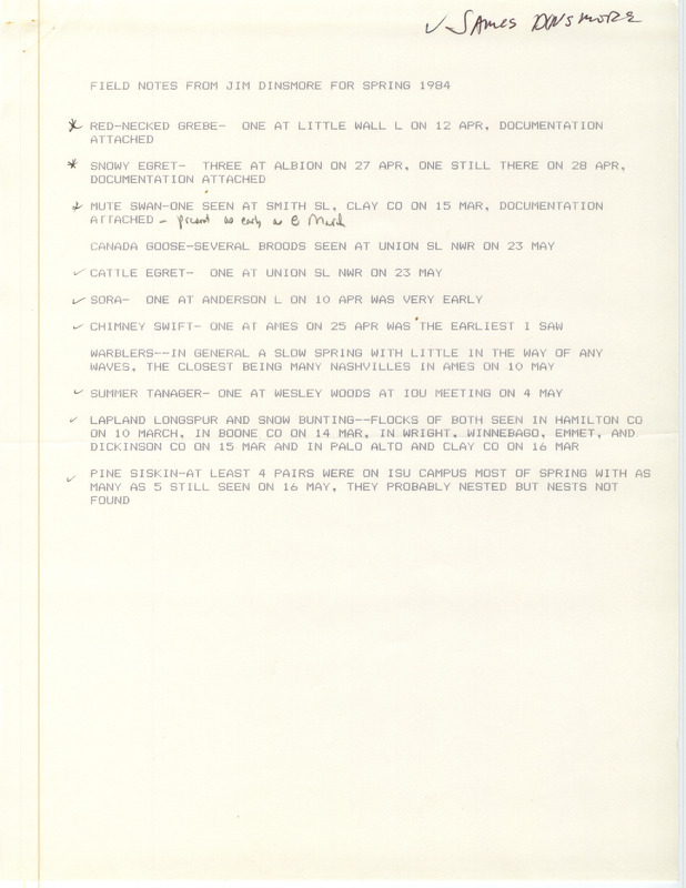 Field notes were contributed by James J. Dinsmore, spring 1984. Species documented were Red-necked Grebes at Little Wall Lake, Lake Smith, and south of Ruthven; Snowy Egrets at Albion; a Mute Swan at Smiths Slough; Cinnamon Teals at Union Slough and Riverton; a Yellow Rail at Doolittle Prairie; and Great-tailed Grackles at Finn Pond. Other observers of the documented sightings were Joe Clark, Mike Brown, Joseph P. Fleskes, Erwin E. Klaas, and John E. Mayfield. This item was used as supporting documentation for the Iowa Ornithologists' Union Quarterly field report of spring 1984.