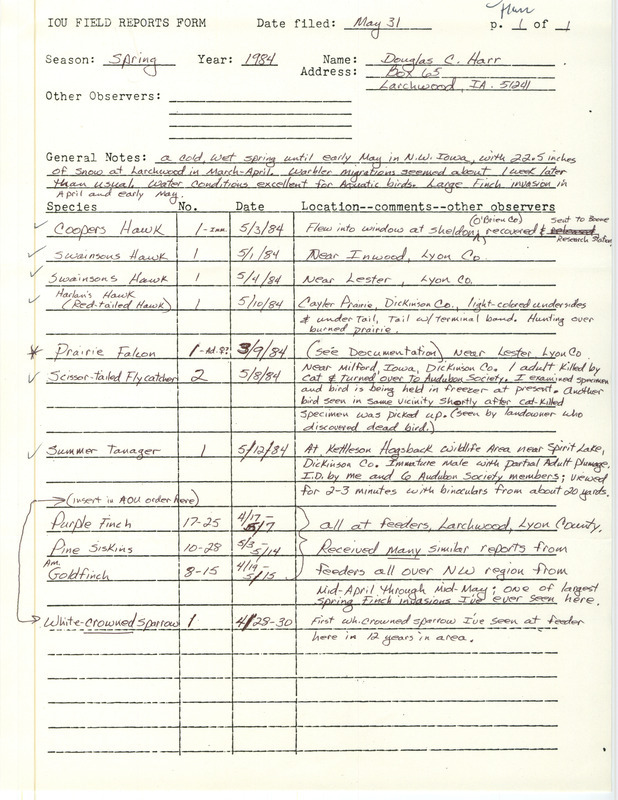 Field notes contributed by Douglas C. Harr, Larchwood, Iowa, May 31, 1984, covered sightings of ten species in the spring. A Prairie Falcon near Lester, Lyon County, was documented. He reported that a Scissor-tailed Flycatcher was killed by a cat near Milford, Iowa. There were large populations of finches in the spring. He also saw the first White-crowned Sparrow in 12 years at his feeder. This item was used as supporting documentation for the Iowa Ornithologists' Union Quarterly field report of spring 1984.