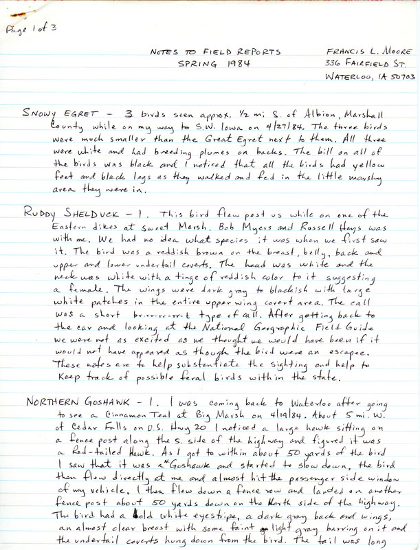 Notes to field reports were contributed by Francis L. Moore, spring 1984. These notes provided details of sightings of eight species in his separate field notes list. Birds covered and their locations were: Snowy Egret near Albion, Ruddy Shelduck at Sweet March, Northern Goshawk near Cedar Falls, Peregrine Falcon at Sweet March, Common Tern at Cedar Lake, Northern Saw-Whet Owl in Mills County, Summer Tanager near Waterloo, and Henslow's Sparrow at Hayden Prairie. Other observers were Robert K. Myers, Russell Hays, W. Ross Silcock, and Barbara L. Wilson. This item was used as supporting documentation for the Iowa Ornithologists' Union Quarterly field report of spring 1984.