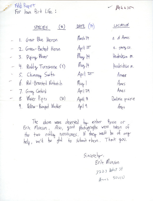 Field report for Iowa bird life was contributed by Erik Munson, spring 1984, with Bruce Roy Munson as another observer. Birds sightings include Water Pipits at Doolittle Prairie, Ruddy Turnstones and a Piping Plover at Hendrickson March, a Green-backed Heron in eastern Story County, and, in Ames, a Great Blue Heron, a Chimney Swift, a Red-breasted Nuthatch, a Gray Catbird, and a Yellow-rumped Warbler. This item was used as supporting documentation for the Iowa Ornithologists' Union Quarterly field report of spring 1984.