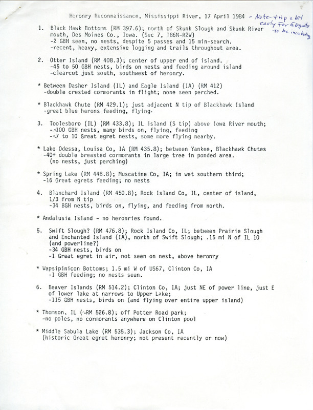 Heronry reconnaissance, Mississippi River, April 17, 1984, reported numbers of nests seen there for Great Blue Herons between Skunk Slough, Iowa, and Eagle Point, Iowa. The most nests were at Running Slough. Other birds sighted were Double-crested Cormorants and Great Egrets, although there was a handwritten note "Trip a bit early for Egrets to be incubating." The survey was flown by nongame biologist David Newhouse with two wildlife biologists, Bill Aspelmeier and Bill Ohde, and a pilot, Darryl Miller. This item was used as supporting documentation for the Iowa Ornithologists' Union Quarterly field report of spring 1984.