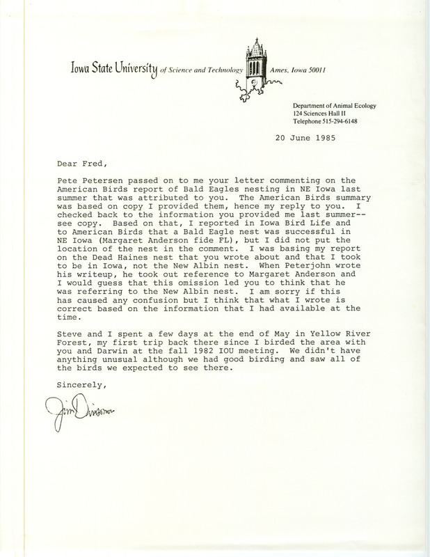 James J. Dinsmore letter to Fred Lesher was regarding location of a Bald Eagle nest, June 20, 1985. Dinsmore explained how a Bald Eagle nest reported to him by Lesher was confused with one in New Albin in a write-up in American Birds. Included was a map showing the location of the nest in Allamakee County. Others mentioned in the letter were Peter C. Petersen and Margaret M. Anderson. This item was used as supporting documentation for the Iowa Ornithologists' Union Quarterly field report of summer 1984.