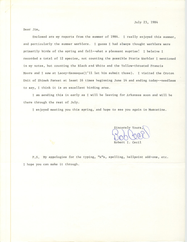 Field notes contributed by Robert I. Cecil, summer 1984, along with a cover letter to James J. Dinsmore regarding seeing many warblers, July 23, 1984. The field reports form listed 25 species of birds, with many in the Croton Unit, Shimek Forest, Lee County, Iowa. Included are descriptions of a Worm-Eating Warbler there, as well as a Canvasback and Blue Grosbeak. This item was used as supporting documentation for the Iowa Ornithologists' Union Quarterly field report of summer 1984.