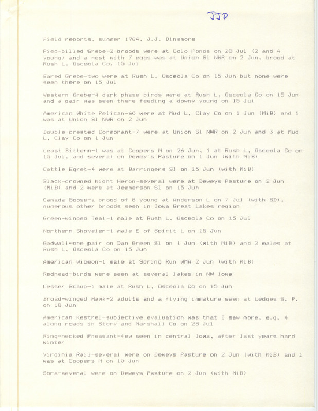 Field notes were contributed by James J. Dinsmore, summer 1984. Among the 39 species sighted, nests or broods of Pied-billed Grebes were seen at Colo Ponds, Union Slough NWR, and Rush Lake, Osceola County. Northern Parulas were seen at Ledges State Park. Other observers were Mike Brown and Stephen J. Dinsmore. This item was used as supporting documentation for the Iowa Ornithologists' Union Quarterly field report of summer 1984.