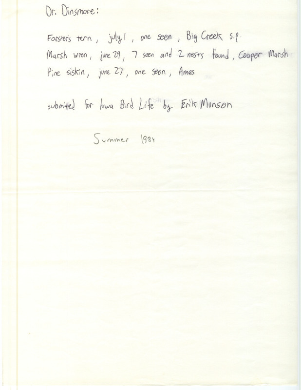 Erik Munson letter to James J. Dinsmore was regarding sightings for Iowa Bird Life, summer 1984. Forster's' Tern was seen at Big Creek S.P., March Wrens and nests at Cooper Prairie March, and a Pine Siskin in Ames. This item was used as supporting documentation for the Iowa Ornithologists' Union Quarterly field report of summer 1984.