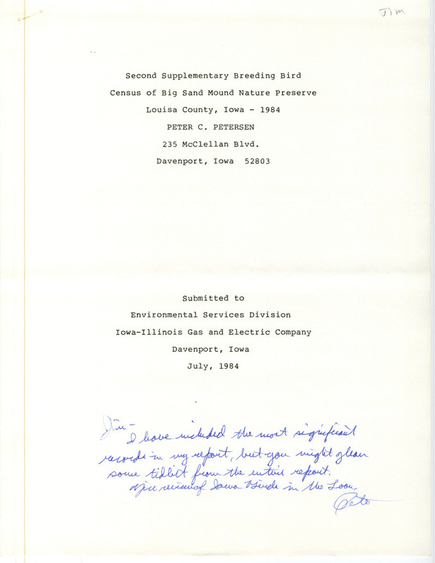 Second supplementary breeding bird census of Big Sand Mound Nature Preserve, Louisa County, Iowa, 1984, was written by Peter C. Petersen. It was submitted to Environmental Services Division, Iowa-Illinois Gas and Electric Company, Davenport, Iowa, July 1984. Three visits were made in 1984 and compared with 1983 to re-evaluate the breeding population of the preserve, with dozens of species listed along with their breeding status. On the title page of the report was a note from Peter C. Petersen to James J. Dinsmore that he had included the most significant records in a separate report. That report listed six species at BSMNP. This item was used as supporting documentation for the Iowa Ornithologists' Union Quarterly field report of summer 1984.