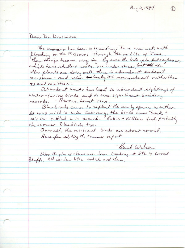 Field notes were contributed by Barbara L. Wilson, summer 1984. Included was a cover letter to James J. Dinsmore regarding weather, abundant water-living birds, and March kills of birds, August 2, 1984. Nestings of Least Terns and Piping Plovers at the IPL ponds were described in detail with seven other observers, and many herons were seen near the Missouri River in Fremont County. Counts of House Sparrows were shown to decrease as livestock operations decreased, 1978-1984. This item was used as supporting documentation for the Iowa Ornithologists' Union Quarterly field report of summer 1984.