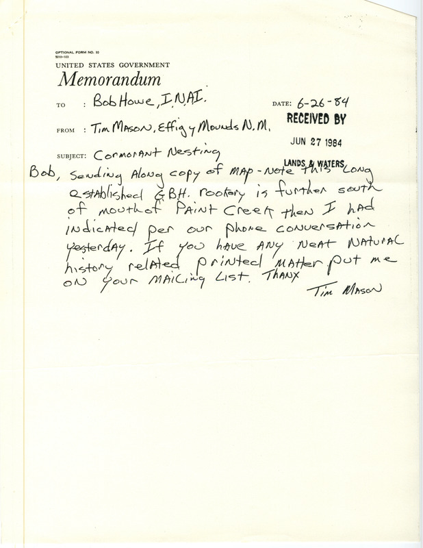 Tim Mason letter to Bob Howe was regarding Double-crested Cormorant nesting, June 26, 1984. A map showed where there were 10-20 Cormorant nests among the Great Blue Heron Rookery on the Mississippi River south of the mouth of Paint Creek. Tim Mason worked at the Effigy Mounds National Monument near this location. This item was used as supporting documentation for the Iowa Ornithologists' Union Quarterly field report of summer 1984.