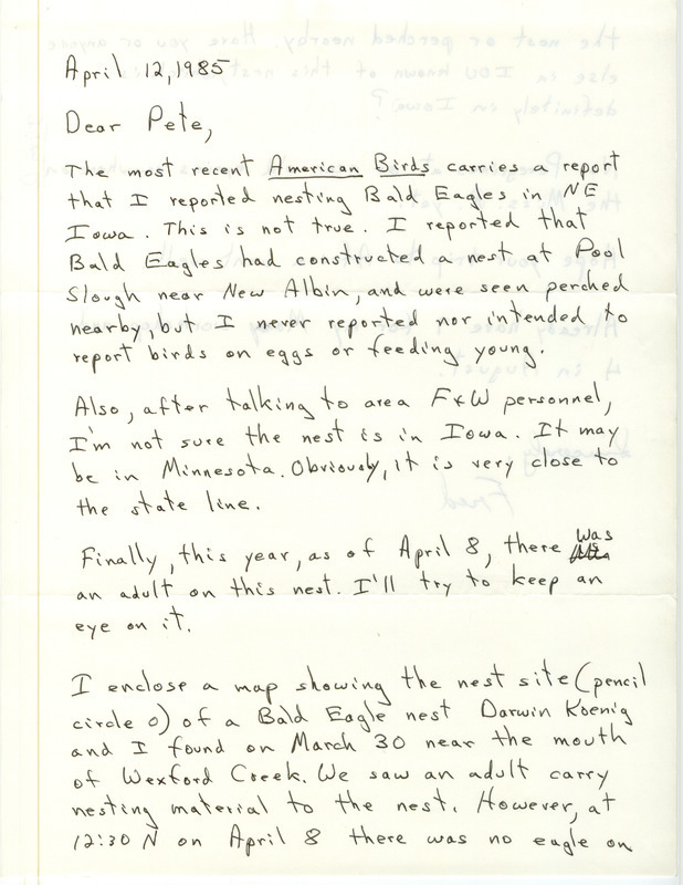 Fred Lesher letter to Peter C. Petersen was regarding Bald Eagle nests, April 12, 1985. He was concerned that American Birds noted he reported nesting Bald Eagles in northeast Iowa when he had only reported that Bald Eagles had constructed a nest at Pool Slough near New Albin, with no eggs or young. He mentioned a map of another nest site that he and Darwin Koenig found near Wexford Creek. "Jim D." is noted in blue on the side of p. 2, and later James J. Dinsmore wrote letters explaining the nest confusion. This item was used as supporting documentation for the Iowa Ornithologists' Union Quarterly field report of summer 1984.