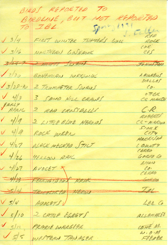 A list of bird sightings reported to Iowa Birdline, but not submitted to Iowa Bird Life compiled by James Fuller. This item was used as supporting documentation for the Iowa Ornithologists' Union Quarterly field report of spring 1991.