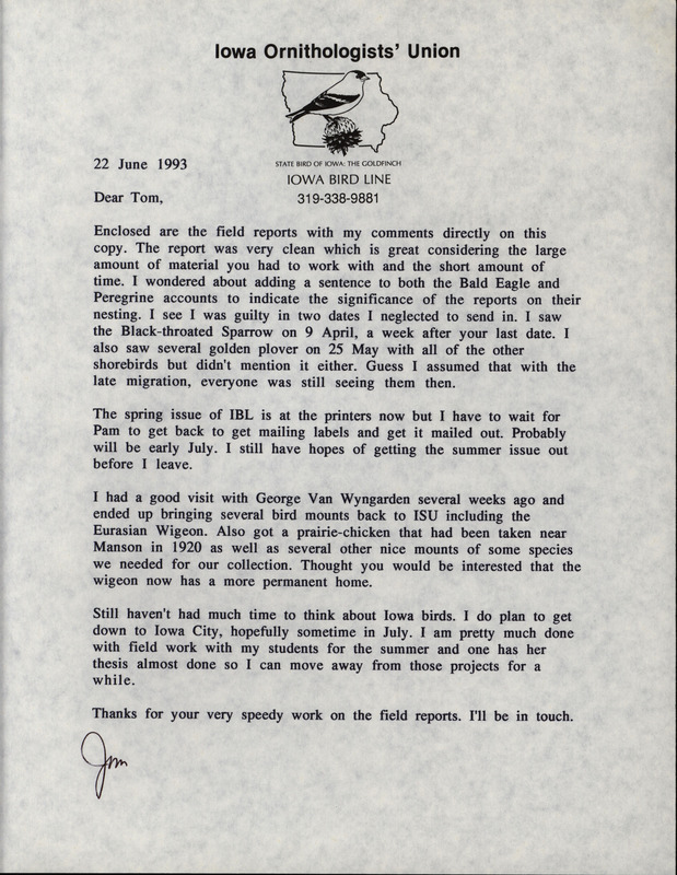 Letter from Jim Dinsmore to Thomas Kent dated June 22, 1993. Dinsmore sends Kent field reports, and comments on some sightings, the printing and mailing schedule for Iowa Bird Life, and some bird specimens. This item was used as supporting documentation for the Iowa Ornithologists' Union Quarterly field report of Spring 1993.