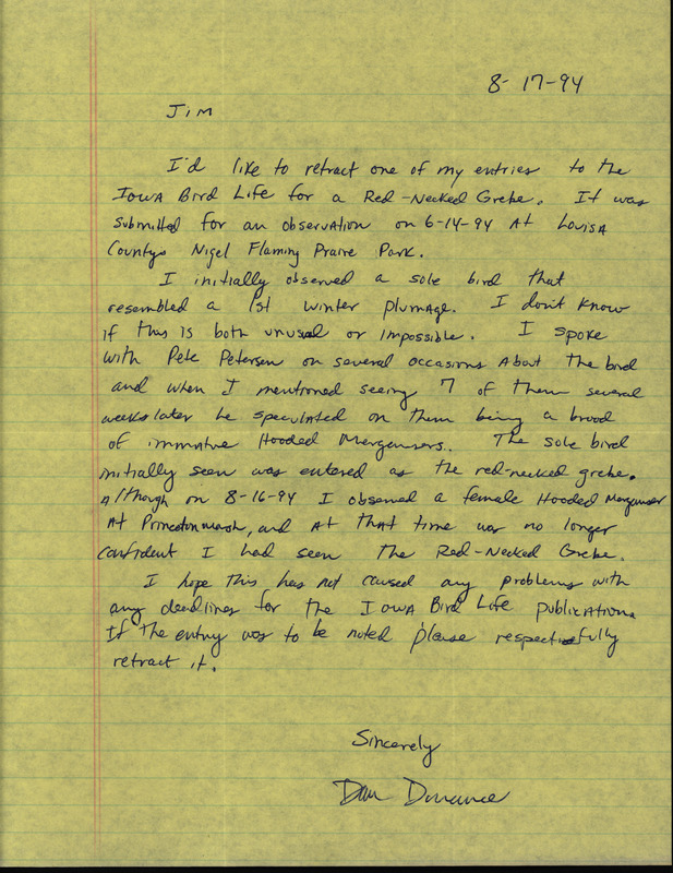 Letter from Dan Dorrance to Jim Dinsmore dated August 17, 1994. Dorrance retracts his sighting of a Red-necked Grebe believing it to be an immature Hooded Merganser based on a conversation with Pete Petersen. This item was used as supporting documentation for the Iowa Ornithologists' Union Quarterly field report of Summer 1994.