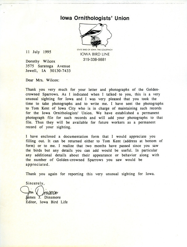 Letter from Jim Dinsmore to Dorothy Wilcox dated July 11, 1995. Dinsmore thanks Wilcox for the photographs she took of Golden-crowned Sparrows and says he will forward them to Tom Kent for inclusion in Iowa Ornithologists' Union records. Included with this document is the letter from Wilcox to Dinsmore dated June 26, 1995 reporting the sighting of a Golden-crowned Sparrow at her feeder along with a White-throated Sparrow. This item was used as supporting documentation for the Iowa Ornithologists' Union Quarterly field report of summer 1995.