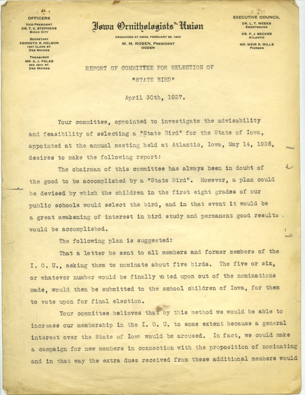 A report from the committee that was appointed at the Iowa Ornithologists' Union annual meeting in 1926 to investigate the feasibility of selecting a state bird for Iowa. The plan from the committee suggests having members of the Iowa Ornithologists' Union nominate five birds which would be narrowed to a final nomination of five to six birds. The final nomination of birds would then be submitted to the school children of Iowa for them to vote and ultimately select the state bird. In order to cover the expense of this campaign, the committee suggests increasing membership dues by $1.00 per member.