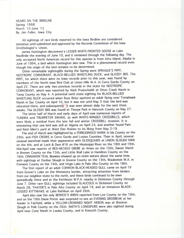 Summary of the Iowa Birdline update for March 15-June 15, 1998. Highlights of the update include sightings of a Lesser White-fronted Goose, Sprague's Pipit, Neotropic Cormorant, Black-bellied Whistling Duck, and Glossy Ibis. Other interesting observations include March sightings of a Ferruginous Hawk and Fish Crows, the first report of an adult Common Black-headed Gull in April, Black-billed Magpie and Black-necked Stilt sightings in May, and Scissor-tailed Flycatcher and King Rail sightings in June.