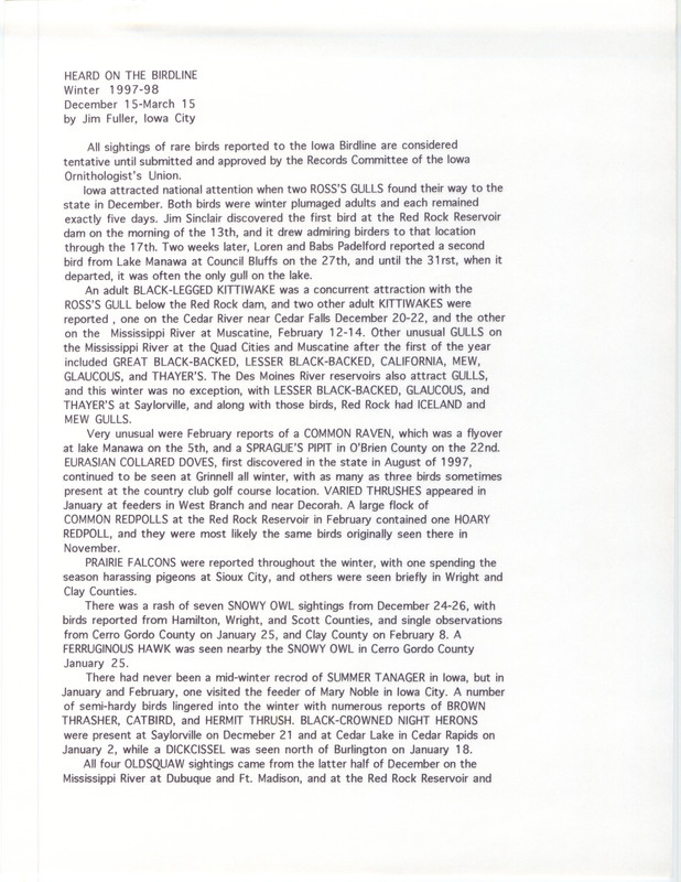 Summary of the Iowa Birdline update for December 15, 1997-March 15, 1998. Highlights of the update include sightings of two Ross's Gulls, an adult Black-legged Kittiwake, and seven different Snowy Owl observations in December. Very unusual reports of a Common Raven and a Sprague's Pipit were reported in February. Other interesting observations were of a mid-winter sighting of a Summer Tanager in January and February as well as a continued winter presence of White-winged Crossbills.