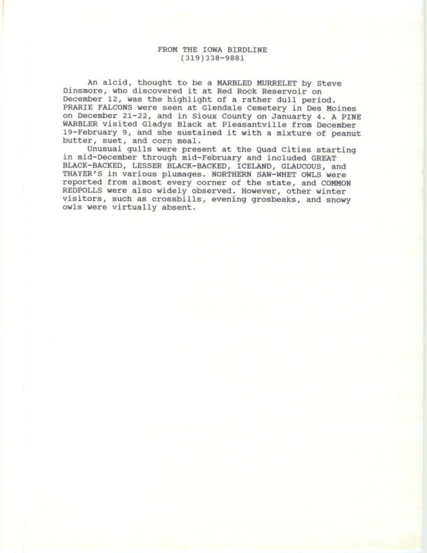 Summary of the Iowa Birdline update for December 1, 1991-February 15, 1992. Highlights of the update include sightings of a Marbled Murrelet, Prairie Falcons, a Pine Warbler, Northern Saw-whet Owls, and Common Redpolls. Also of note were the unusual species of gulls that were present from mid-December through mid-February.