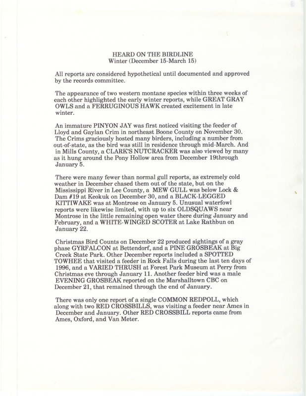 Summary of the Iowa Birdline update for December 15, 1996-March 15, 1997. Highlights of the update include early winter sightings of an immature Pinyon Jay and a Clark's Nutcracker. Interesting observations from the Christmas Bird County were sightings of a gray phase Gyrfalcon and a Pine Grosbeak. Also of note were the late winter sightings of Great Gray Owls, a Ferruginous Hawk, and a Townsend's Solitaire.