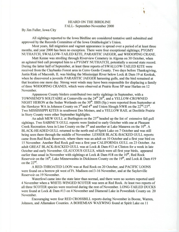 Summary of the Iowa Birdline update for September 1-November 30, 2000. Highlights of the update include exceptional sightings of a Pygmy Nuthatch, a Swallow-tailed Kite, a juvenile Parasitic Jaeger, and a family of three Whooping Cranes. Also of note was the extensive number and variety of fall gull sightings that were seen throughout the state. A fall Hawk watch resulted in some interesting observations, including 38 Mississippi Kites as well as large numbers of Prairie Falcons, Northern Goshawks, and Golden Eagles.