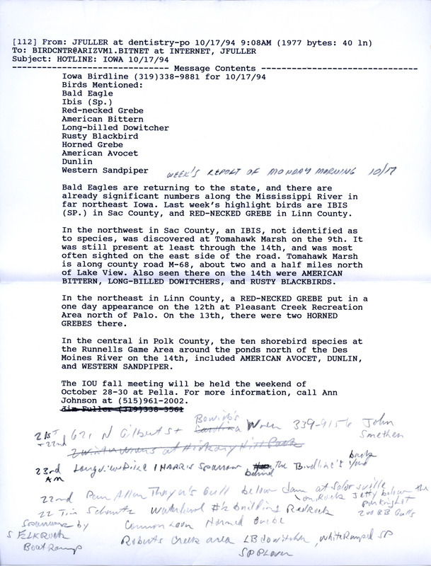 Email of the Iowa Birdline update for October 17, 1994. Highlights of the update include the return of Bald Eagles to the state as well as the sightings of an Ibis and a Red-necked Grebe. Also of note was the observation of ten shorebird species at the Runnells Game Area, including American Avocet, Dunlin, and Western Sandpiper. Also included are typewritten notes for the next week's update with sightings of a first winter Laughing Gull, a Sandhill Crane, and a late Philadelphia Vireo.