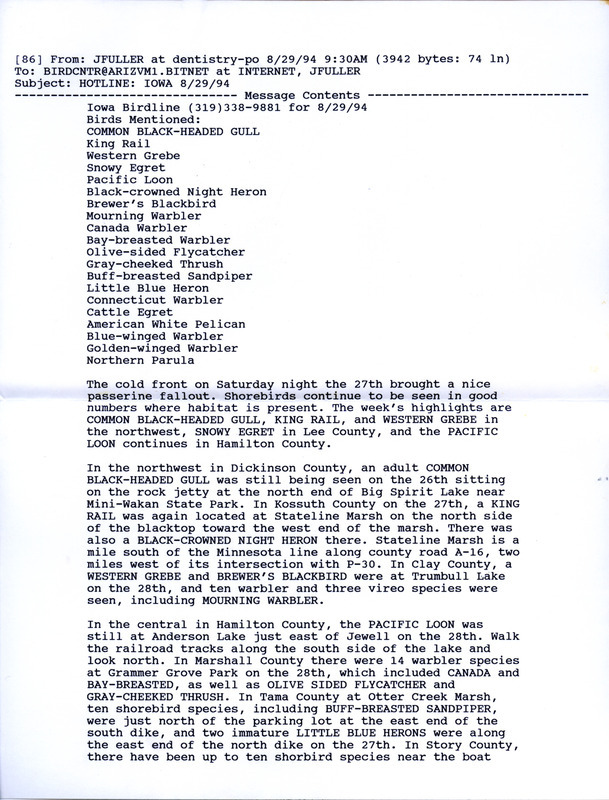 Email of the Iowa Birdline update for August 29, 1994. Highlights of the update include the continued presence of shorebirds where there was suitable habitat as well as sightings of a Black-headed Gull, King Rail, Western Grebe, Snowy Egret, and Pacific Loon. Other interesting observations were of 225 American White Pelicans, Buff-Breasted Sandpipers in multiple locations, and numerous Warbler species.