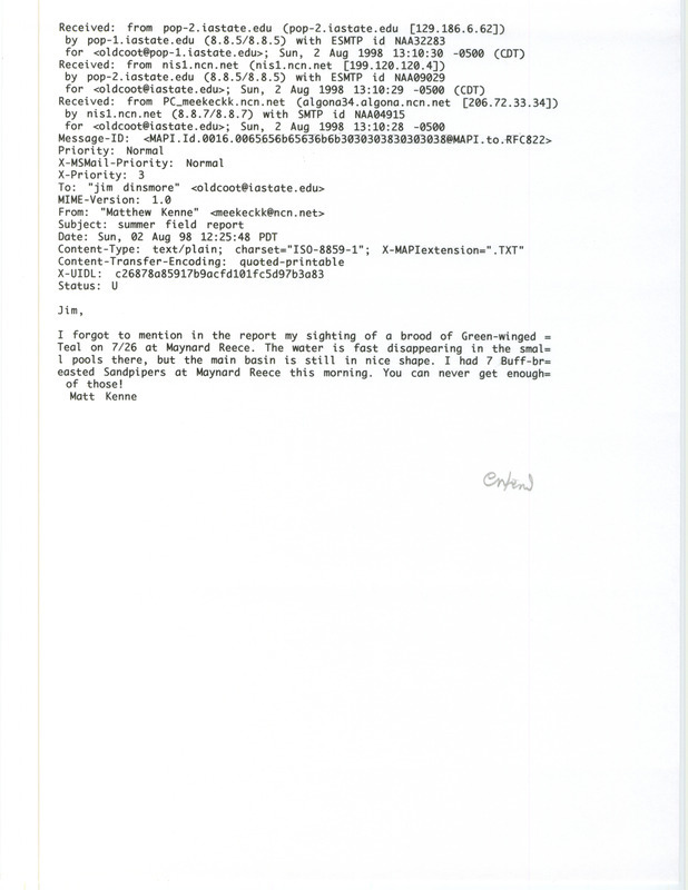 Printout of an email from Matthew Kenne to Jim Dinsmore dated August 2, 1998. Kenne reports forgetting to list a Green-winged Teal on the seasonal bird report he submitted. This item was used as supporting documentation for the Iowa Ornithologists' Union Quarterly field report of summer 1998.