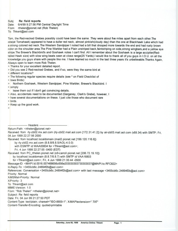 Printout of an email from Rob Thelen to Thomas Kent dated June 4, 1999. Thelen replies to Kent's questions about Red-necked Grebe and other sightings. This item was used as supporting documentation for the Iowa Ornithologists' Union Quarterly field report of spring 1999.