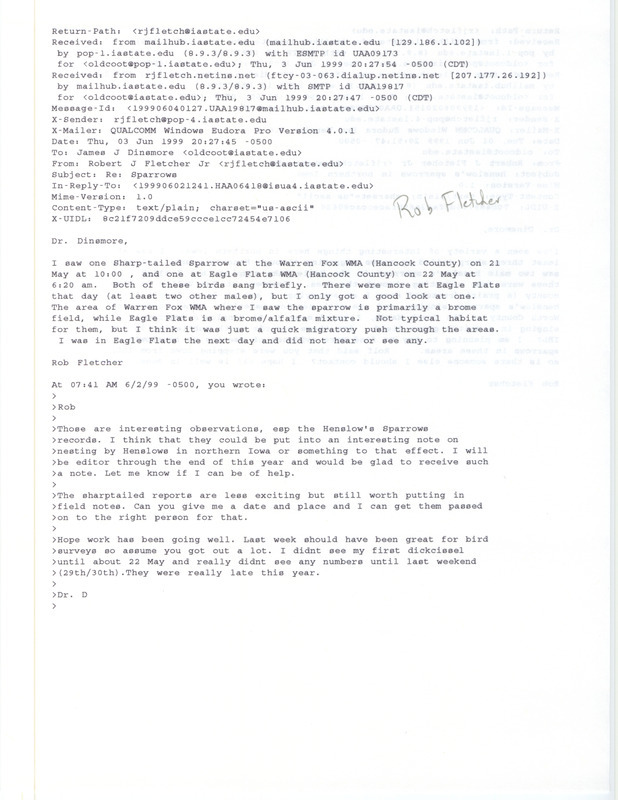 Printout of an email from Rob Fletcher to Jim Dinsmore dated June 3, 1999. Fletcher reports sighting Sharp-tailed Sparrows at the Warren Fox and Eagle Flats Wildlife Management Areas. Included with this document is a printout of an email from Rob Fletcher to Jim Dinsmore dated June 1, 1999. In the earlier email Fletcher reports sighting Henslow's Sparrows around Eagle Lake and Fen Valley. This item was used as supporting documentation for the Iowa Ornithologists' Union Quarterly field report of summer 1999.