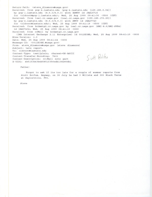 Printout of an email from Steve Dinsmore to Jim Dinsmore dated August 25, 1999. Steve Dinsmore passes on a couple of sightings from Scott Rolfes. This item was used as supporting documentation for the Iowa Ornithologists' Union Quarterly field report of summer 1999.