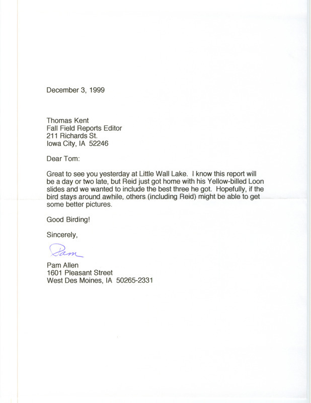 Letter from Pam Allen to Thomas Kent dated December 3, 1999. Allen states that she is sending three slides taken by Reid Allen of a Yellow-billed Loon at Little Wall Lake. This item was used as supporting documentation for the Iowa Ornithologists' Union Quarterly field report of fall 1999.