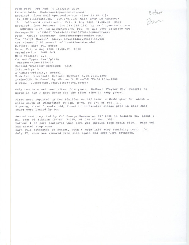 Email from Bruce Ehresman to Daryl Howell and James J. Dinsmore regarding Barn Owl nests, August 4, 2000. Includes information on three different locations of Barn Owl nests and eggs and the outcome of those nests. This item was used as supporting documentation for the Iowa Ornithologists' Union Quarterly field report of summer 2000.