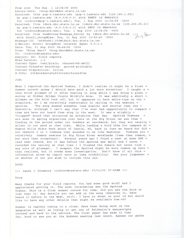 Emails from Douglas C. Harr to James J. Dinsmore and the IA-BIRD mailing list regarding summer bird sightings, August 1 and August 8, 2000. Three emails from Harr to Dinsmore discuss the observations of a Spotted Towhee, a Burrowing Owl and a late Osprey nest. The email from Harr to the IA-BIRD mailing list verifies the Burrowing Owl report near Rock Rapids. This item was used as supporting documentation for the Iowa Ornithologists' Union Quarterly field report of summer 2000.