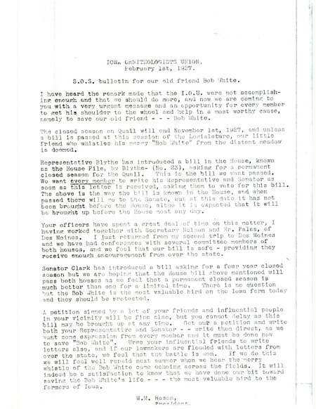 Letter urging members of the Iowa Ornithologists' Union to support a bill in the house known as the House File, by Blythe- (No. 23). This bill asks for a permanent closed hunting season on Quail. The end of the letter states 'It will indeed be a satisfaction to know that we have done our bit toward saving the Bob White's life, the most valuable bird to the farmers of Iowa.' Signed by W. M. Rosen (Walter Rosene).
