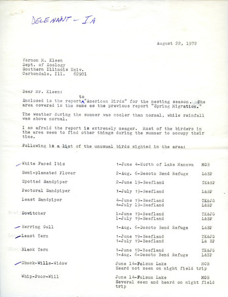 James Delehant letter to Vernon M. Kleen regarding unusual birds sighted during nesting season, August 22, 1972. Twelve species of birds were sighted near Lake Manawa, De Soto Bend Refuge, Beefland International, and Folsom Lake, including the following species: White-faced Ibis, Herring Gull, Least Tern, Chuck-will's Widow, and Blue Grosbeak. This item was used as supporting documentation for the Iowa Ornithologists' Union Quarterly field report of summer 1972.