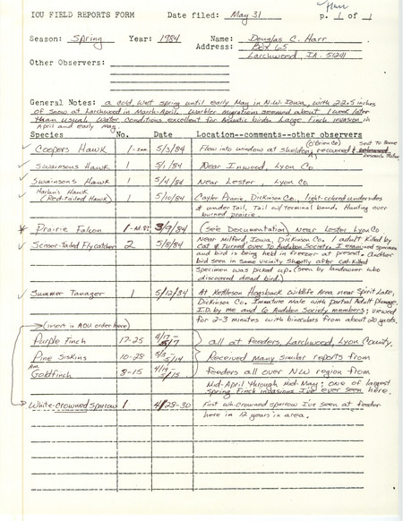 Field notes contributed by Douglas C. Harr, Larchwood, Iowa, May 31, 1984, covered sightings of ten species in the spring. A Prairie Falcon near Lester, Lyon County, was documented. He reported that a Scissor-tailed Flycatcher was killed by a cat near Milford, Iowa. There were large populations of finches in the spring. He also saw the first White-crowned Sparrow in 12 years at his feeder. This item was used as supporting documentation for the Iowa Ornithologists' Union Quarterly field report of spring 1984.
