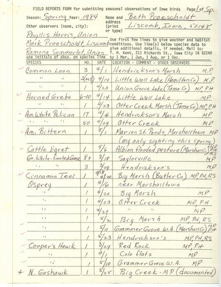 Field notes were contributed by Beth Proescholdt, Liscomb, Iowa, spring 1984. Other observers were Mark Proescholdt, Phyllis Harris, and Ramona R. Sommerlot. Documented sightings were of a Northern Goshawk, Peregrine Falcon, Pine Warbler, Red-necked Grebe, and Barrow's Goldeneye. Also included was a letter to Thomas H. Kent regarding absence of birds, particularly warblers, May 29, 1984. This item was used as supporting documentation for the Iowa Ornithologists' Union Quarterly field report of spring 1984.